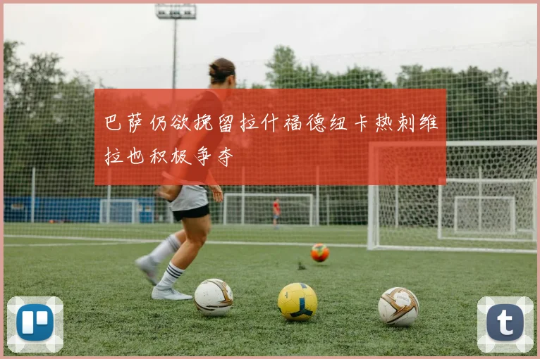 巴萨仍欲挽留拉什福德纽卡热刺维拉也积极争夺