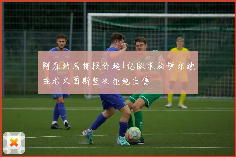 阿森纳或将报价超1亿欧求购伊尔迪兹尤文图斯坚决拒绝出售