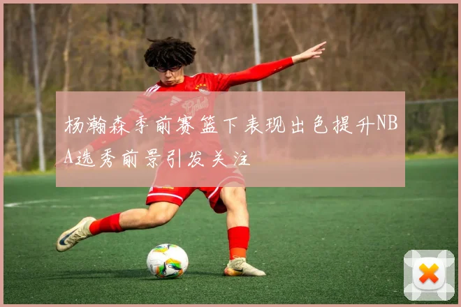 杨瀚森季前赛篮下表现出色提升NBA选秀前景引发关注