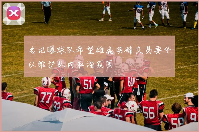 名记曝球队希望雄鹿明确交易要价以维护队内和谐氛围