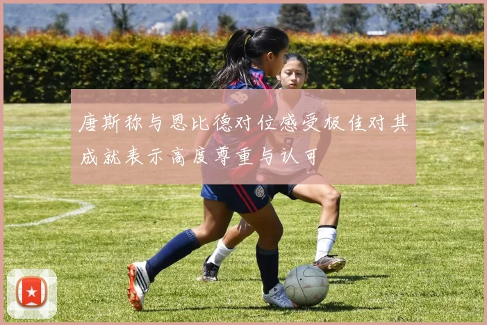 唐斯称与恩比德对位感受极佳对其成就表示高度尊重与认可