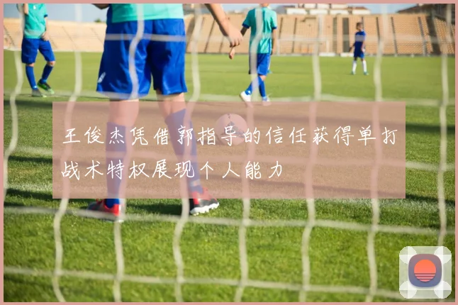 王俊杰凭借郭指导的信任获得单打战术特权展现个人能力
