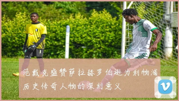 范戴克盛赞萨拉赫罗伯逊为利物浦历史传奇人物的深刻意义