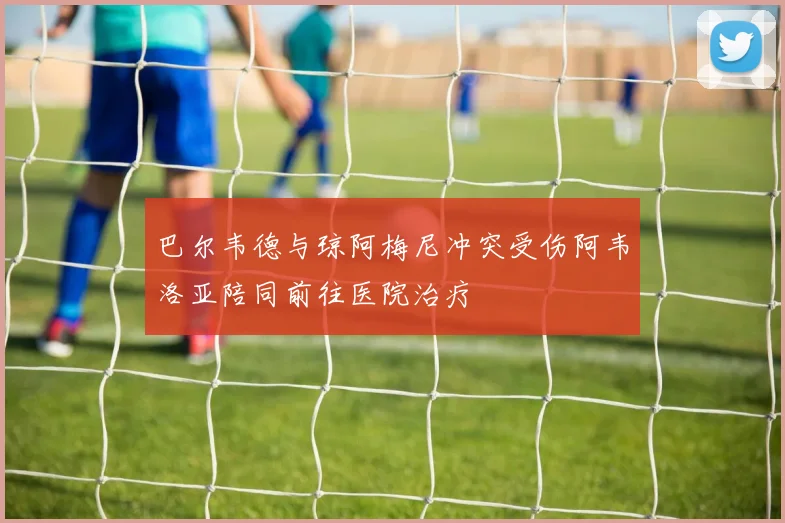 巴尔韦德与琼阿梅尼冲突受伤阿韦洛亚陪同前往医院治疗