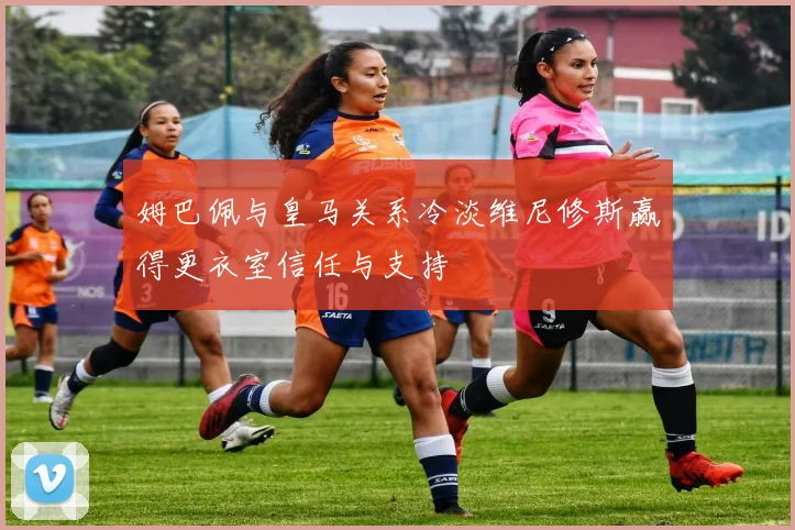 姆巴佩与皇马关系冷淡维尼修斯赢得更衣室信任与支持