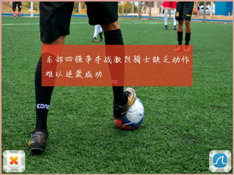 东部四强争夺战激烈骑士缺乏动作难以逆袭成功