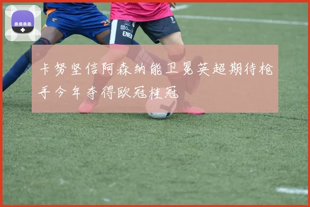 卡努坚信阿森纳能卫冕英超期待枪手今年夺得欧冠桂冠