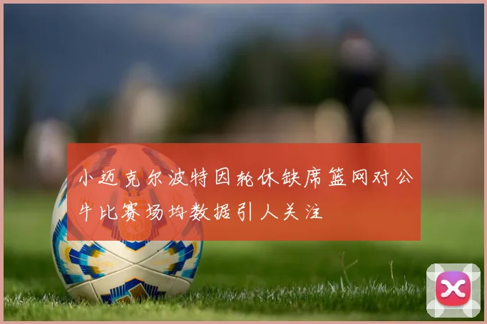 小迈克尔波特因轮休缺席篮网对公牛比赛场均数据引人关注