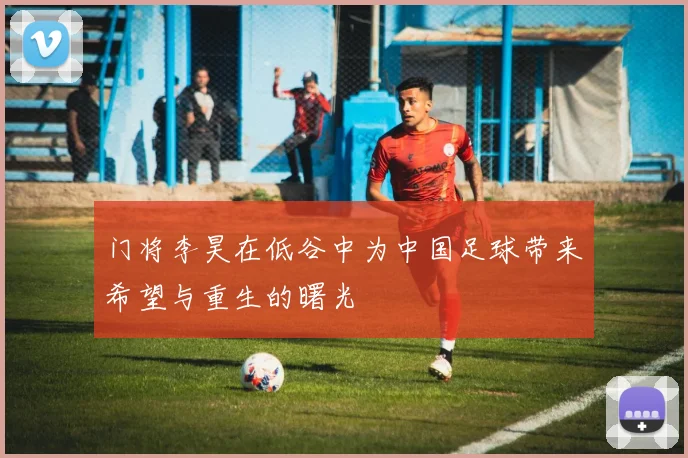 门将李昊在低谷中为中国足球带来希望与重生的曙光