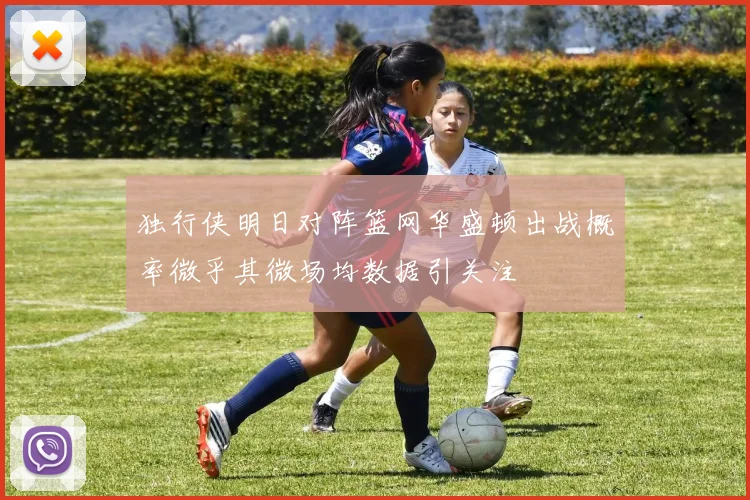 独行侠明日对阵篮网华盛顿出战概率微乎其微场均数据引关注
