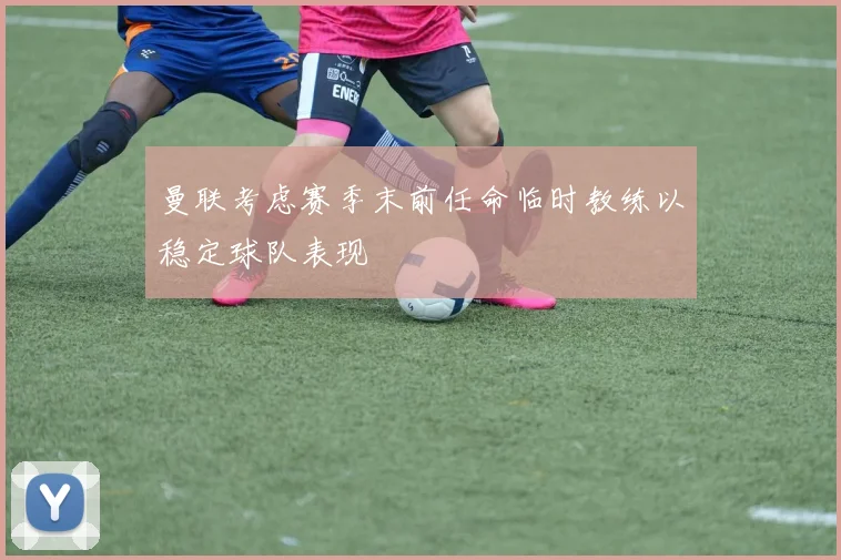 曼联考虑赛季末前任命临时教练以稳定球队表现