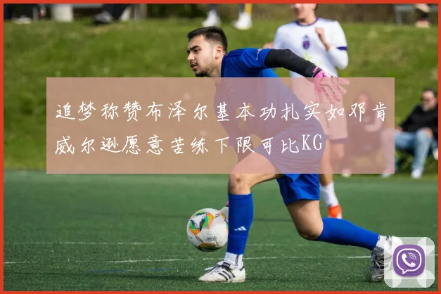 追梦称赞布泽尔基本功扎实如邓肯威尔逊愿意苦练下限可比KG