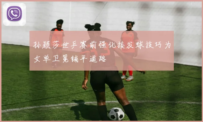 孙颖莎世乒赛前强化接发球技巧为女单卫冕铺平道路