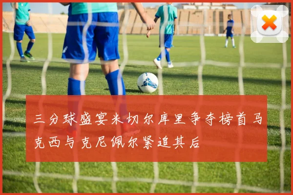三分球盛宴米切尔库里争夺榜首马克西与克尼佩尔紧追其后