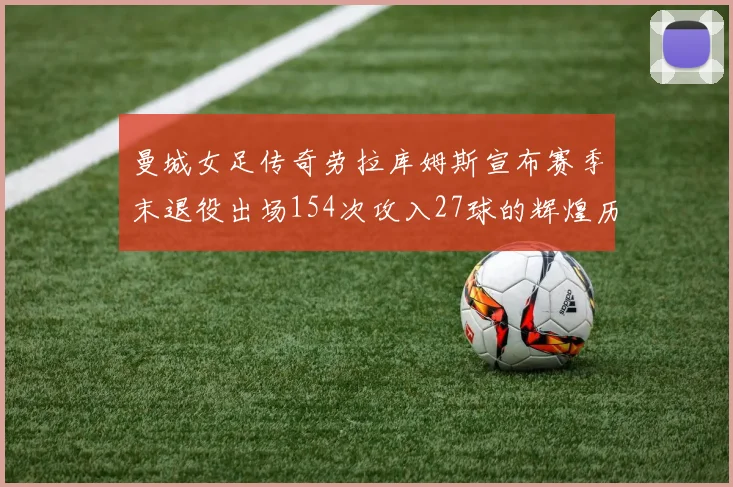曼城女足传奇劳拉库姆斯宣布赛季末退役出场154次攻入27球的辉煌历程