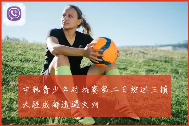 中韩青少年对抗赛第二日综述三镇大胜成都遭遇失利