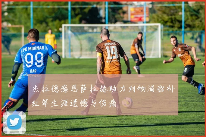 杰拉德感恩萨拉赫助力利物浦弥补红军生涯遗憾与伤痛