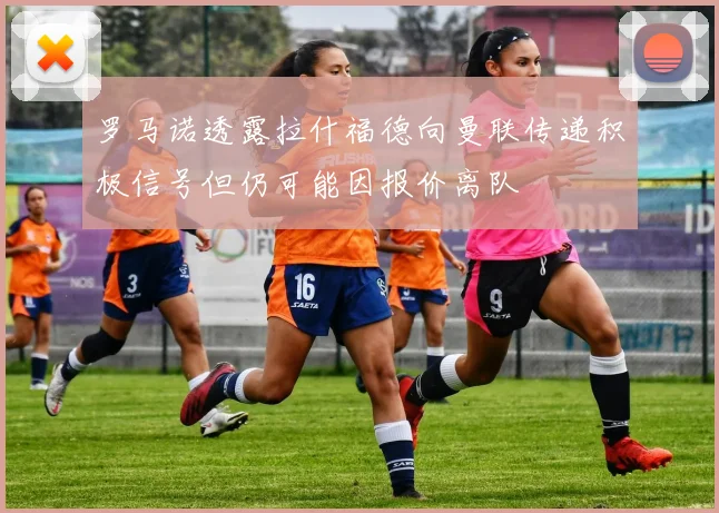 罗马诺透露拉什福德向曼联传递积极信号但仍可能因报价离队