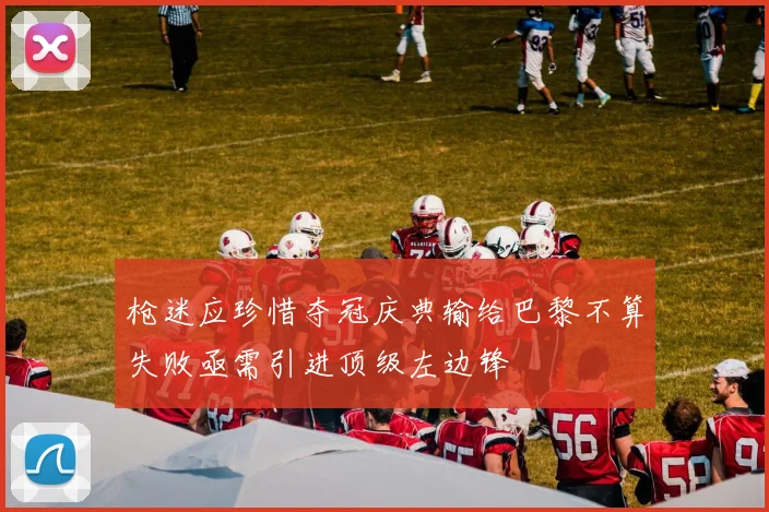枪迷应珍惜夺冠庆典输给巴黎不算失败亟需引进顶级左边锋