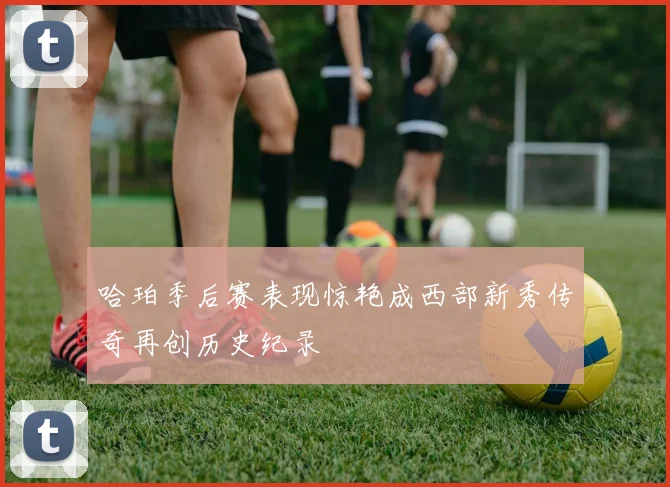哈珀季后赛表现惊艳成西部新秀传奇再创历史纪录
