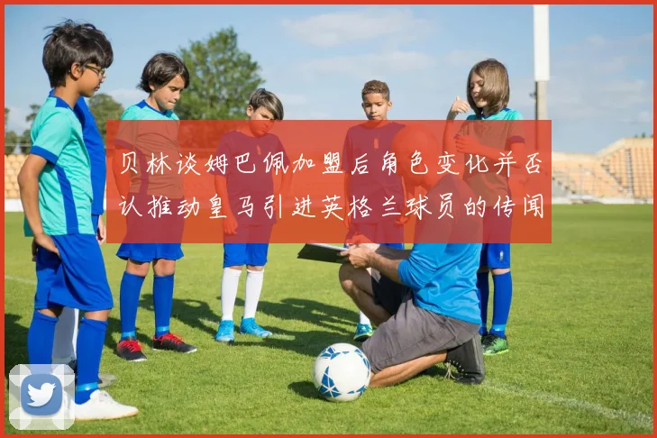 贝林谈姆巴佩加盟后角色变化并否认推动皇马引进英格兰球员的传闻