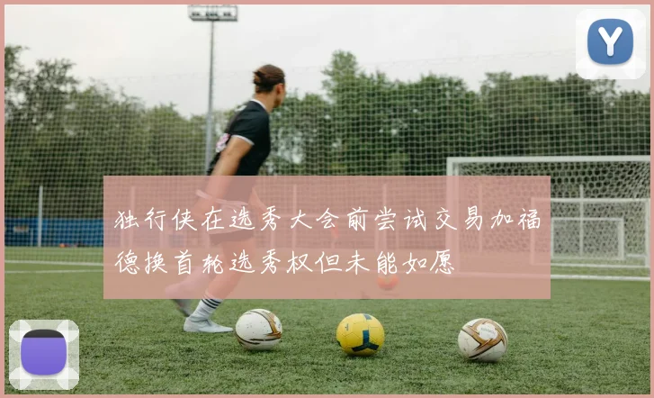 独行侠在选秀大会前尝试交易加福德换首轮选秀权但未能如愿