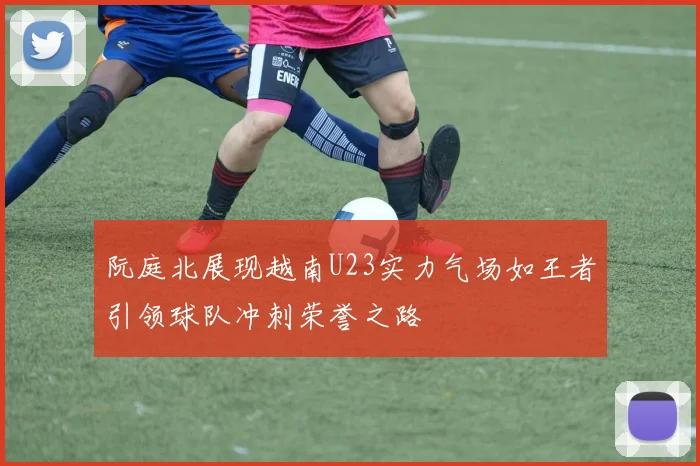 阮庭北展现越南U23实力气场如王者引领球队冲刺荣誉之路