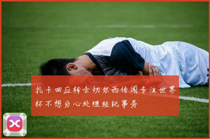 扎卡回应转会切尔西传闻专注世界杯不想分心处理经纪事务