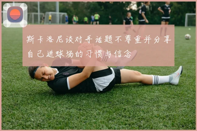 斯卡洛尼谈对手话题不尊重并分享自己进球场的习惯与信念